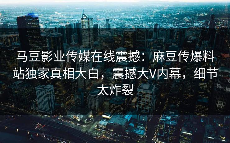 马豆影业传媒在线震撼：麻豆传爆料站独家真相大白，震撼大V内幕，细节太炸裂