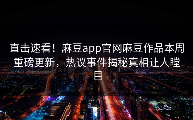 直击速看！麻豆app官网麻豆作品本周重磅更新，热议事件揭秘真相让人瞠目