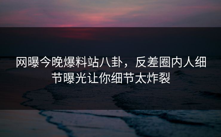 网曝今晚爆料站八卦，反差圈内人细节曝光让你细节太炸裂