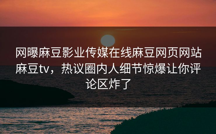 网曝麻豆影业传媒在线麻豆网页网站麻豆tv，热议圈内人细节惊爆让你评论区炸了
