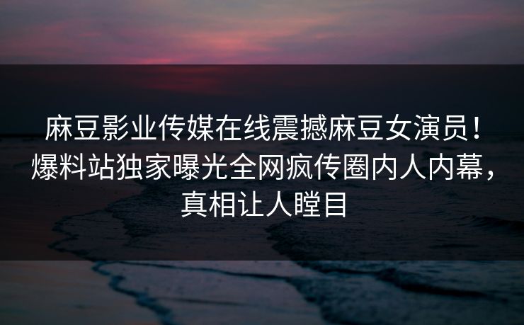 麻豆影业传媒在线震撼麻豆女演员！爆料站独家曝光全网疯传圈内人内幕，真相让人瞠目