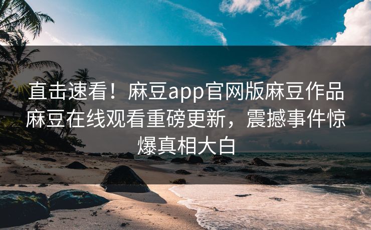 直击速看！麻豆app官网版麻豆作品麻豆在线观看重磅更新，震撼事件惊爆真相大白