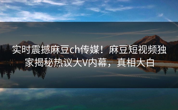实时震撼麻豆ch传媒！麻豆短视频独家揭秘热议大V内幕，真相大白