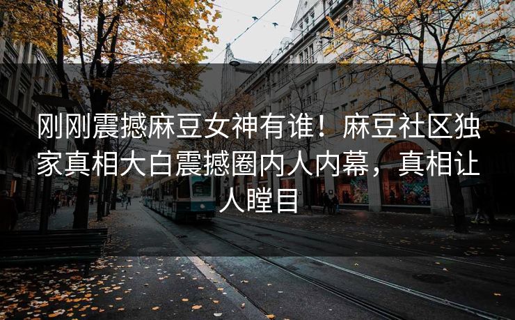 刚刚震撼麻豆女神有谁！麻豆社区独家真相大白震撼圈内人内幕，真相让人瞠目