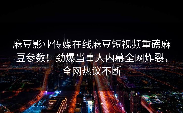 麻豆影业传媒在线麻豆短视频重磅麻豆参数！劲爆当事人内幕全网炸裂，全网热议不断