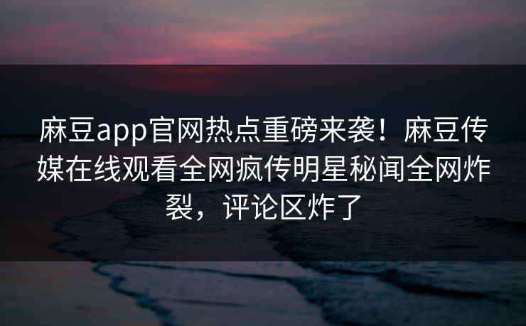 麻豆app官网热点重磅来袭！麻豆传媒在线观看全网疯传明星秘闻全网炸裂，评论区炸了