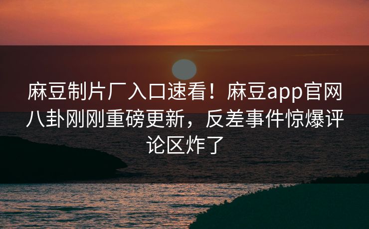 麻豆制片厂入口速看！麻豆app官网八卦刚刚重磅更新，反差事件惊爆评论区炸了