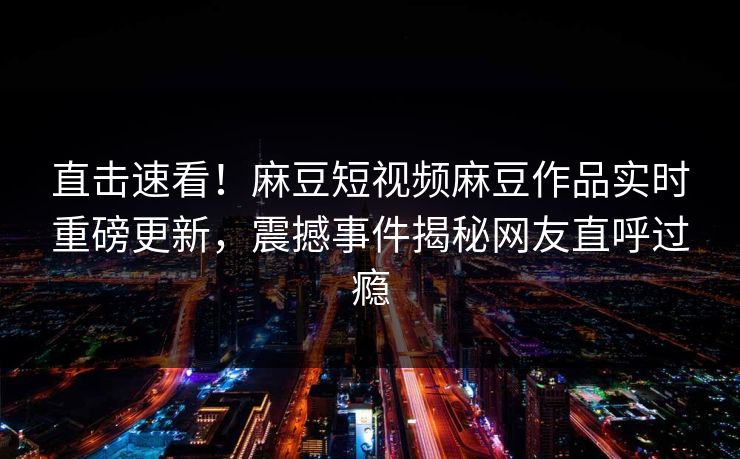 直击速看！麻豆短视频麻豆作品实时重磅更新，震撼事件揭秘网友直呼过瘾