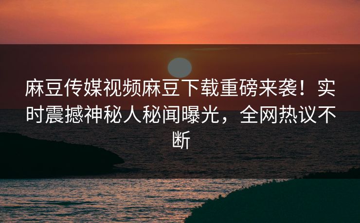 麻豆传媒视频麻豆下载重磅来袭！实时震撼神秘人秘闻曝光，全网热议不断