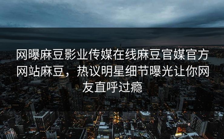 网曝麻豆影业传媒在线麻豆官媒官方网站麻豆，热议明星细节曝光让你网友直呼过瘾