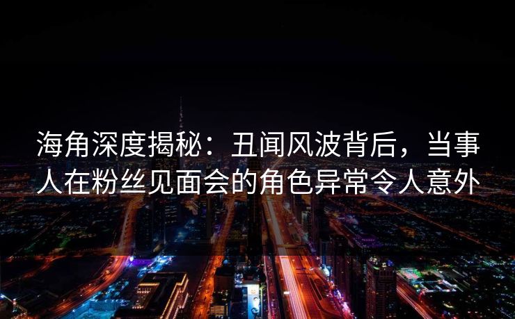 海角深度揭秘：丑闻风波背后，当事人在粉丝见面会的角色异常令人意外