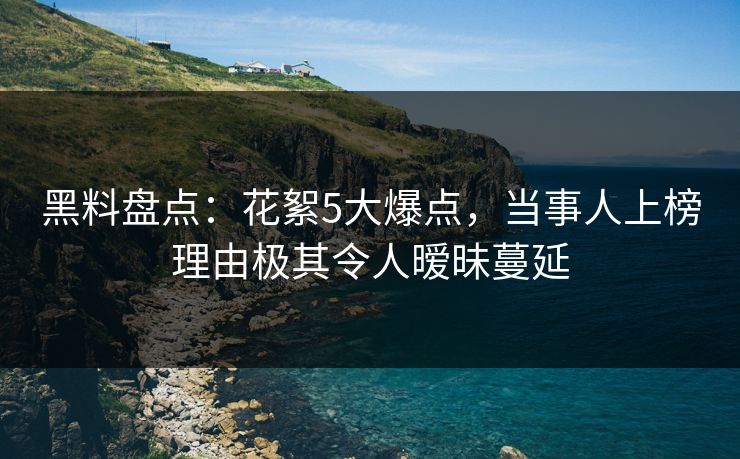 黑料盘点：花絮5大爆点，当事人上榜理由极其令人暧昧蔓延