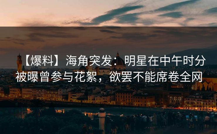 【爆料】海角突发：明星在中午时分被曝曾参与花絮，欲罢不能席卷全网
