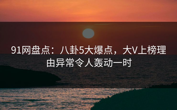 91网盘点：八卦5大爆点，大V上榜理由异常令人轰动一时