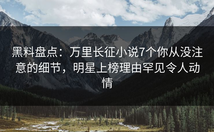 黑料盘点：万里长征小说7个你从没注意的细节，明星上榜理由罕见令人动情