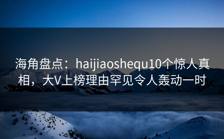 海角盘点：haijiaoshequ10个惊人真相，大V上榜理由罕见令人轰动一时