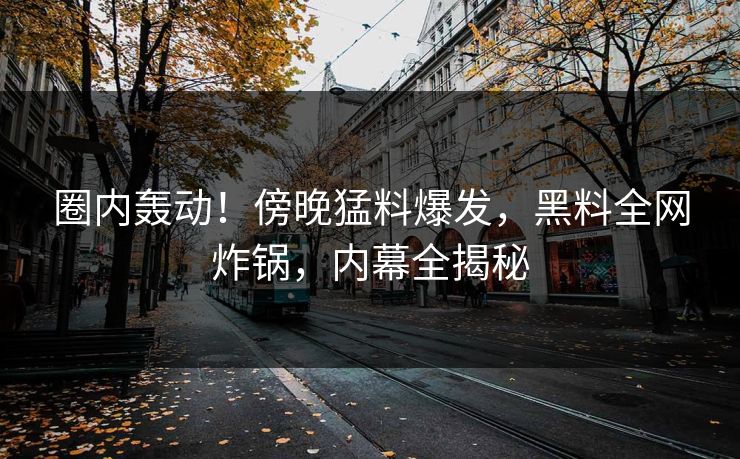 圈内轰动！傍晚猛料爆发，黑料全网炸锅，内幕全揭秘