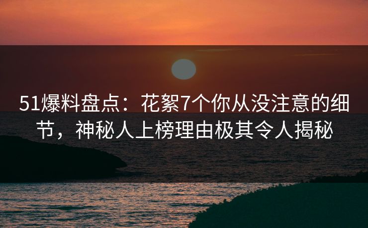 51爆料盘点：花絮7个你从没注意的细节，神秘人上榜理由极其令人揭秘