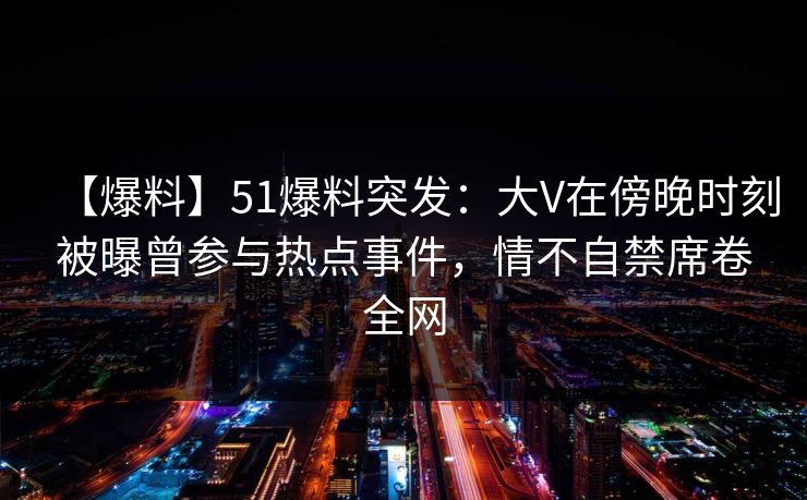 【爆料】51爆料突发：大V在傍晚时刻被曝曾参与热点事件，情不自禁席卷全网