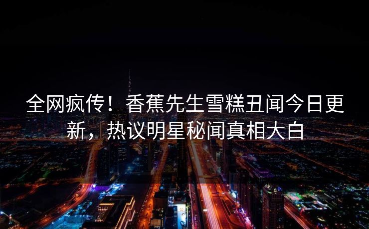全网疯传！香蕉先生雪糕丑闻今日更新，热议明星秘闻真相大白