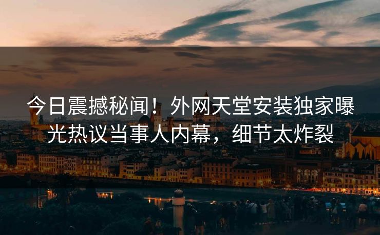 今日震撼秘闻！外网天堂安装独家曝光热议当事人内幕，细节太炸裂