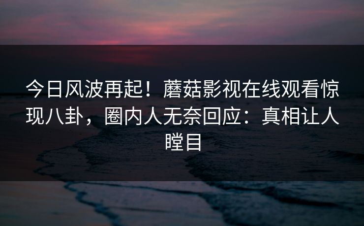 今日风波再起！蘑菇影视在线观看惊现八卦，圈内人无奈回应：真相让人瞠目