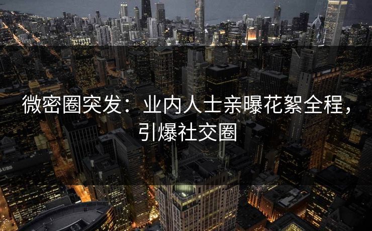 微密圈突发：业内人士亲曝花絮全程，引爆社交圈