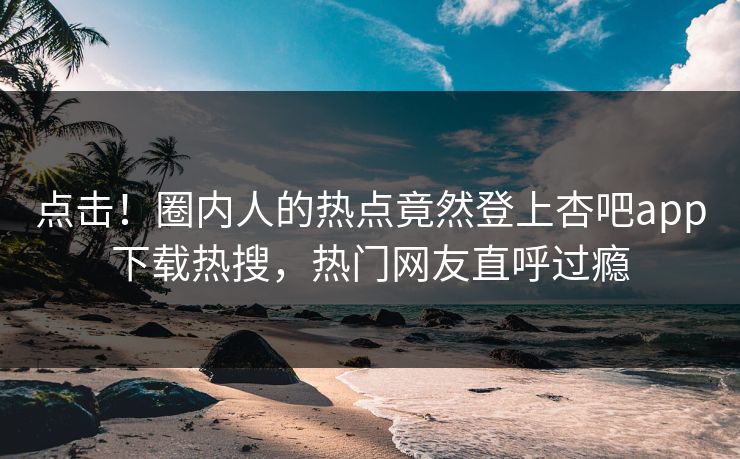 点击！圈内人的热点竟然登上杏吧app下载热搜，热门网友直呼过瘾