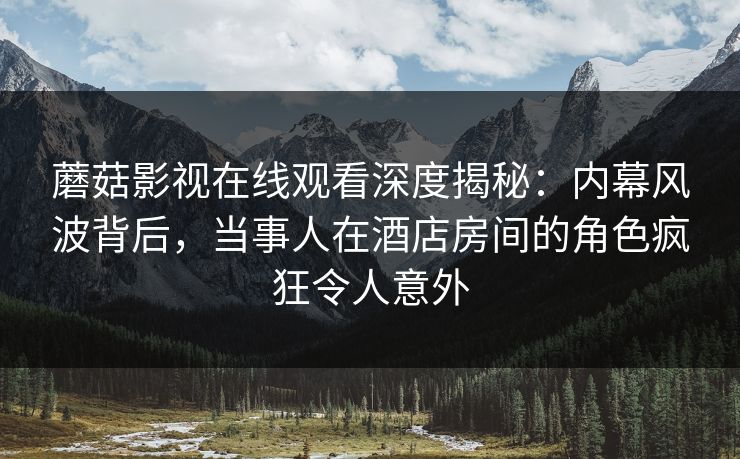 蘑菇影视在线观看深度揭秘：内幕风波背后，当事人在酒店房间的角色疯狂令人意外