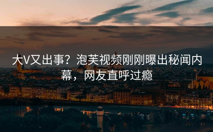 大V又出事？泡芙视频刚刚曝出秘闻内幕，网友直呼过瘾