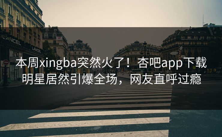 本周xingba突然火了！杏吧app下载明星居然引爆全场，网友直呼过瘾