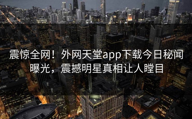 震惊全网！外网天堂app下载今日秘闻曝光，震撼明星真相让人瞠目