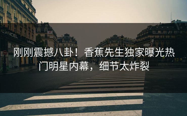 刚刚震撼八卦！香蕉先生独家曝光热门明星内幕，细节太炸裂
