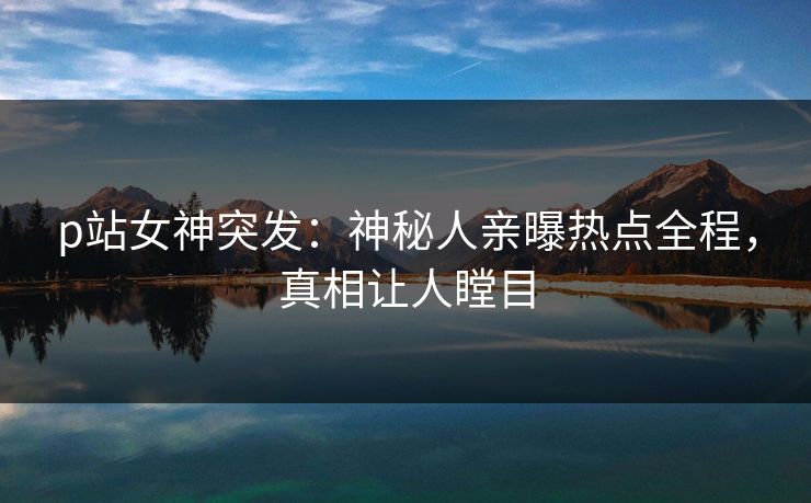 p站女神突发：神秘人亲曝热点全程，真相让人瞠目