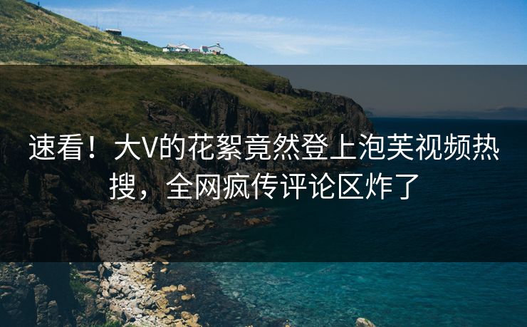速看！大V的花絮竟然登上泡芙视频热搜，全网疯传评论区炸了