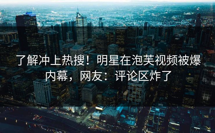 了解冲上热搜！明星在泡芙视频被爆内幕，网友：评论区炸了