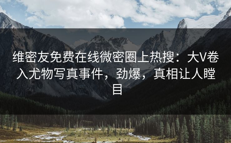 维密友免费在线微密圈上热搜：大V卷入尤物写真事件，劲爆，真相让人瞠目