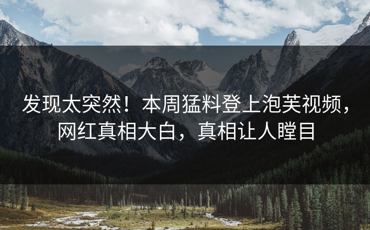 发现太突然！本周猛料登上泡芙视频，网红真相大白，真相让人瞠目