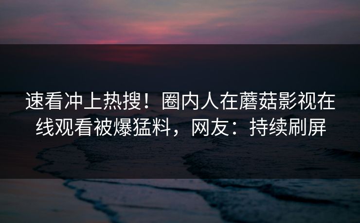 速看冲上热搜！圈内人在蘑菇影视在线观看被爆猛料，网友：持续刷屏