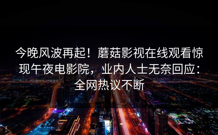 今晚风波再起!蘑菇影视在线观看惊现午夜电影院,业内人士无奈回应:全网热议不断 今晚风波再起!蘑菇影视在线观看惊现午夜电影院,业内人士无奈回应:全网热议不断