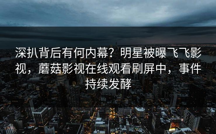 深扒背后有何内幕?明星被曝飞飞影视,蘑菇影视在线观看刷屏中,事件持续发酵 深扒背后有何内幕?明星被曝飞飞影视,蘑菇影视在线观看刷屏中,事件持续发酵