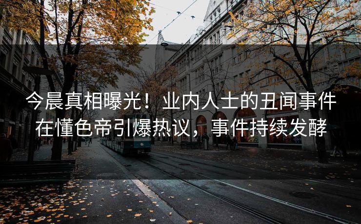 今晨真相曝光！业内人士的丑闻事件在懂色帝引爆热议，事件持续发酵