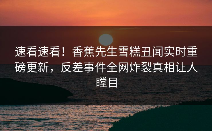 速看速看！香蕉先生雪糕丑闻实时重磅更新，反差事件全网炸裂真相让人瞠目