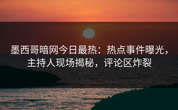 墨西哥暗网今日最热：热点事件曝光，主持人现场揭秘，评论区炸裂