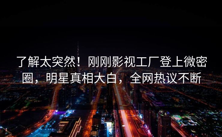 了解太突然！刚刚影视工厂登上微密圈，明星真相大白，全网热议不断