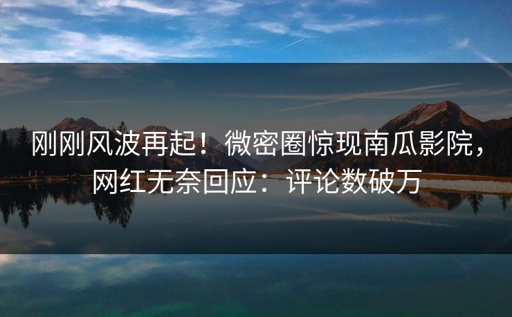 刚刚风波再起!微密圈惊现南瓜影院,网红无奈回应:评论数破万 刚刚风波再起!微密圈惊现南瓜影院,网红无奈回应:评论数破万