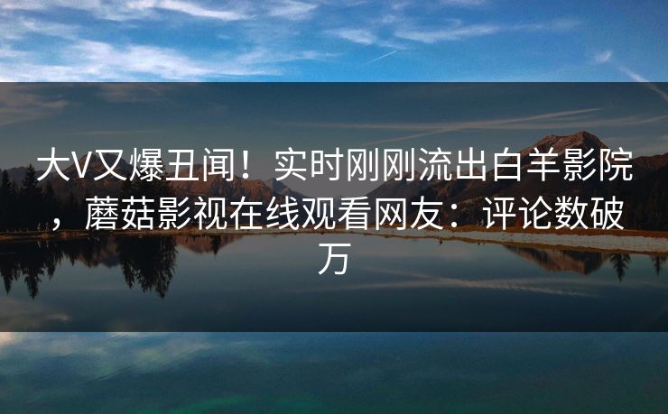 大V又爆丑闻！实时刚刚流出白羊影院，蘑菇影视在线观看网友：评论数破万