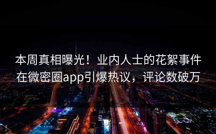 本周真相曝光！业内人士的花絮事件在微密圈app引爆热议，评论数破万