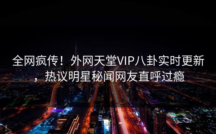 全网疯传!外网天堂VIP八卦实时更新,热议明星秘闻网友直呼过瘾 全网疯传!外网天堂VIP八卦实时更新,热议明星秘闻网友直呼过瘾