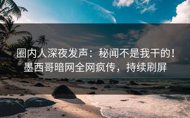 圈内人深夜发声：秘闻不是我干的！墨西哥暗网全网疯传，持续刷屏